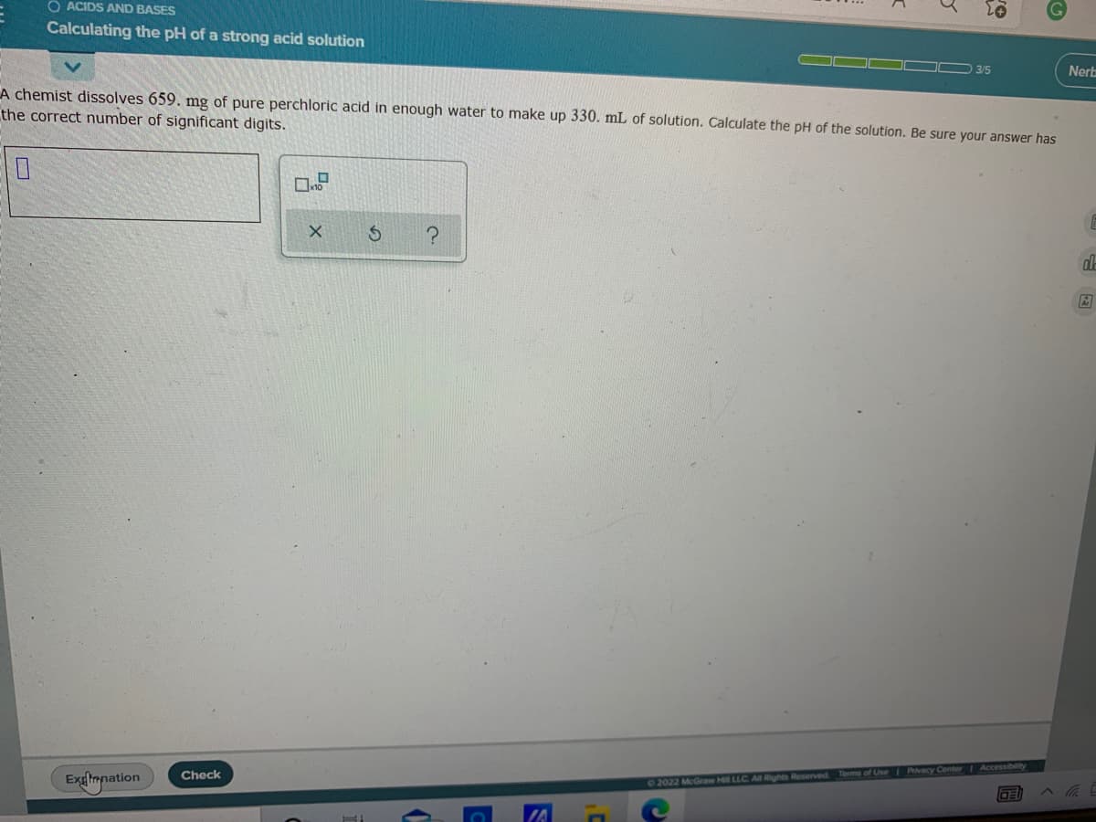 O ACIDS AND BASES
Calculating the pH of a strong acid solution
3/5
Nerb
A chemist dissolves 659. mg of pure perchloric acid in enough water to make up 330. mL of solution. Calculate the pH of the solution. Be sure your answer has
the correct number of significant digits.
Exglmnation
Terms of Use Pivacy Center Accessibility
Check
02022 McGraw Hill LLC Al Rights Reserved
