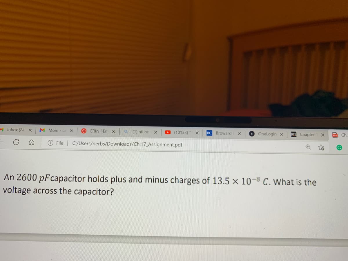 Inbox (24 X M Mom - sa X
n
Q (1) nfl on X
File C:/Users/nerbs/Downloads/Ch.17_Assignment.pdf
ERIN | Em X
(10133) X BC Broward X
OneLogin X D21 Chapter X
An 2600 pFcapacitor holds plus and minus charges of 13.5 x 10-8 C. What is the
voltage across the capacitor?
o?
PDF Ch.