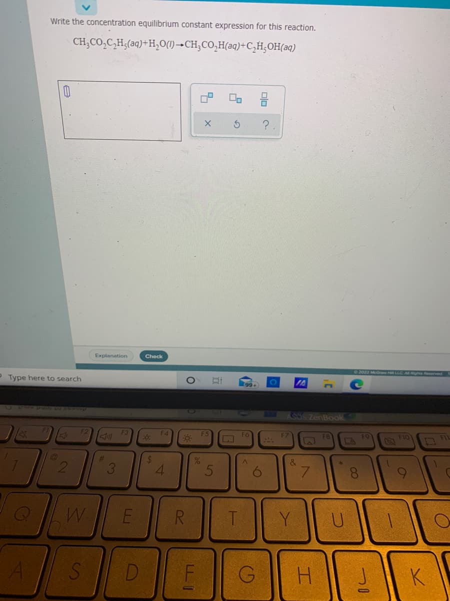 Write the concentration equilibrium constant expression for this reaction.
CH;CO,C,H;(aq)+H,0(1)→CH;CO,H(aq)+C,H;OH(aq)
Explanation
Check
02022 McGraw Hl LLC All Rights Reserved K
P Type here to search
99+
PUNZ AW CAOg
27
CaSZenBook
F3
F4
F7
F8
F9
F1
%23
%24
3
7.
E
R
T
Y.
U
D
H.
K
olo C
