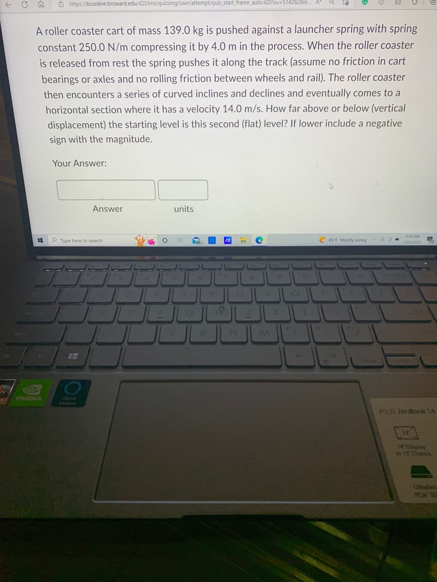 ← C
N
Shits
A roller coaster cart of mass 139.0 kg is pushed against a launcher spring with spring
constant 250.0 N/m compressing it by 4.0 m in the process. When the roller coaster
is released from rest the spring pushes it along the track (assume no friction in cart
bearings or axles and no rolling friction between wheels and rail). The roller coaster
then encounters a series of curved inclines and declines and eventually comes to a
horizontal section where it has a velocity 14.0 m/s. How far above or below (vertical
displacement) the starting level is this second (flat) level? If lower include a negative
sign with the magnitude.
=
Fn
https://bconline.broward.edu/d2l/Ims/quizzing/user/attempt/quiz_start_frame_auto.d2l?ou=514282&us... A"
SnVIDIA
Your Answer:
Type here to search
E
Answer
alexa
ENABLED
W
3
E
D
R
O BI
%
units
JL
5
العال
T
G
99.
6
B
O IA
Y
7
N
8
M
FIO
9
K
A
O
O
L
Alt
4
C85°F Mostly sunny
P
CM
I
7
-
Backspe
9:58 AM
5₂
7/25/2022 22
ASUS ZenBook 14
13
14 Display
in 13 Chassis
Ultrafast
PC SS