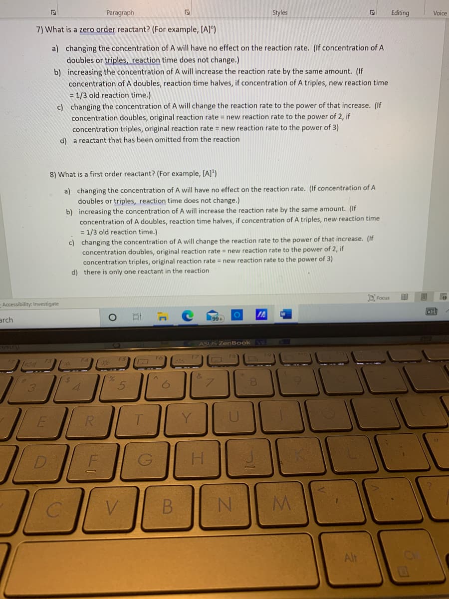 Paragraph
Styles
Editing
Voice
7) What is a zero order reactant? (For example, [A]°)
a) changing the concentration of A will have no effect on the reaction rate. (If concentration of A
doubles or triples, reaction time does not change.)
b) increasing the concentration of A will increase the reaction rate by the same amount. (If
concentration of A doubles, reaction time halves, if concentration of A triples, new reaction time
= 1/3 old reaction time.)
c) changing the concentration of A will change the reaction rate to the power of that increase. (If
concentration doubles, original reaction rate = new reaction rate to the power of 2, if
concentration triples, original reaction rate = new reaction rate to the power of 3)
d) a reactant that has been omitted from the reaction
8) What is a first order reactant? (For example, [A]')
a) changing the concentration of A will have no effect on the reaction rate. (If concentration of A
doubles or triples, reaction time does not change.)
b) increasing the concentration of A will increase the reaction rate by the same amount. (If
concentration of A doubles, reaction time halves, if concentration of A triples, new reaction time
= 1/3 old reaction time.)
c) changing the concentration of A will change the reaction rate to the power of that increase. (If
concentration doubles, original reaction rate = new reaction rate to the power of 2, if
concentration triples, original reaction rate = new reaction rate to the power of 3)
d) there is only one reactant in the reaction
D. Focus
- Accessibility: Investigate
arch
ASUS ZenBook
F6
8.
3
D.
V.
N.
M.
Alt

