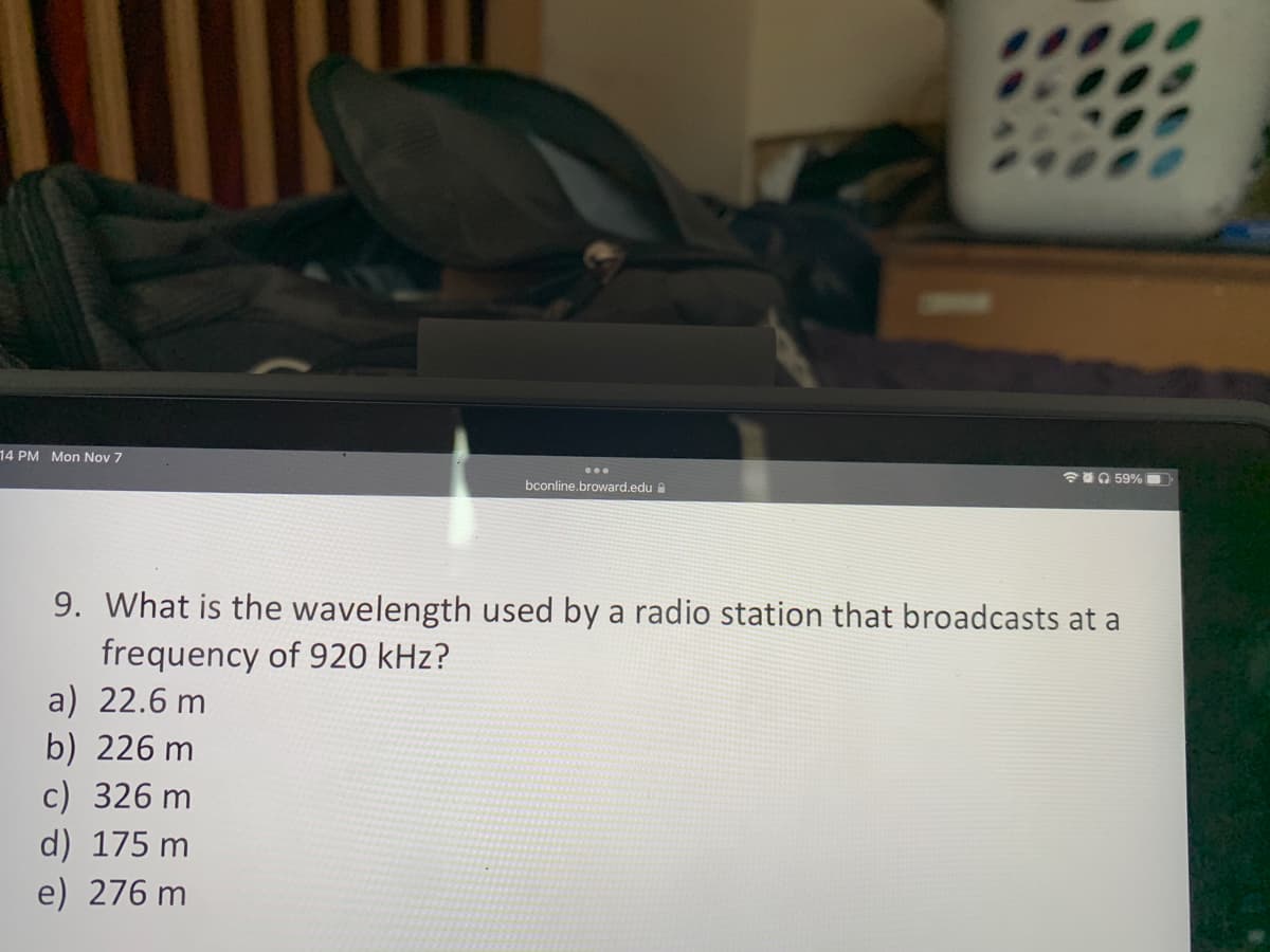 14 PM Mon Nov 7
bconline.broward.edu
a) 22.6 m
b) 226 m
c) 326 m
d) 175 m
e) 276 m
59%
9. What is the wavelength used by a radio station that broadcasts at a
frequency of 920 kHz?