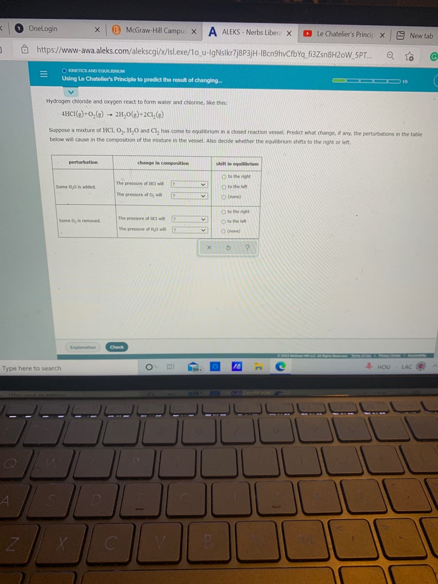 O Onelogin
B McGraw-Hill Campus X
A ALEKS - Nerbs Libera X
O Le Chatelier's Princip X
9 New tab
Ô https://www-awa.aleks.com/alekscgi/x/Isl.exe/1o_u-lgNslkr7j8P3jH-IBcn9hvCfbYq_fi3Zsn8H2oW_SPT.
O KINETICS AND EQUILIBRIUM
Using Le Chatelier's Principle to predict the result of changing.
Hydrogen chloride and oxygen react to form water and chlorine, like this:
4HC1(g)+0,(e) → 2H,0(2)+2Cl,(2)
Suppose a mixture of HCI, 0,, H,0 and Cl, has come to equilibrium in a closed reaction vessel. Predict what change, if any, the perturbations in the table
below, will cause in the composition of the mixture in the vessel. Also decide whether the equilibrium shifts to the right or left.
perturbation
change in composition
shift in equilibrium
O to the right
The pressure of HCI will
Some H,0 is added.
O to the left
The pressure of O, will
O (none)
O to the right
Some O, is removed.
The pressure of HCI will
O to the left
The pressure of H,0 will
O (none)
Explanation
Check
C2022 McGraw H LLC A Rights Ruserved
Type here to search
# HOU
LAC
SES ZenBook
