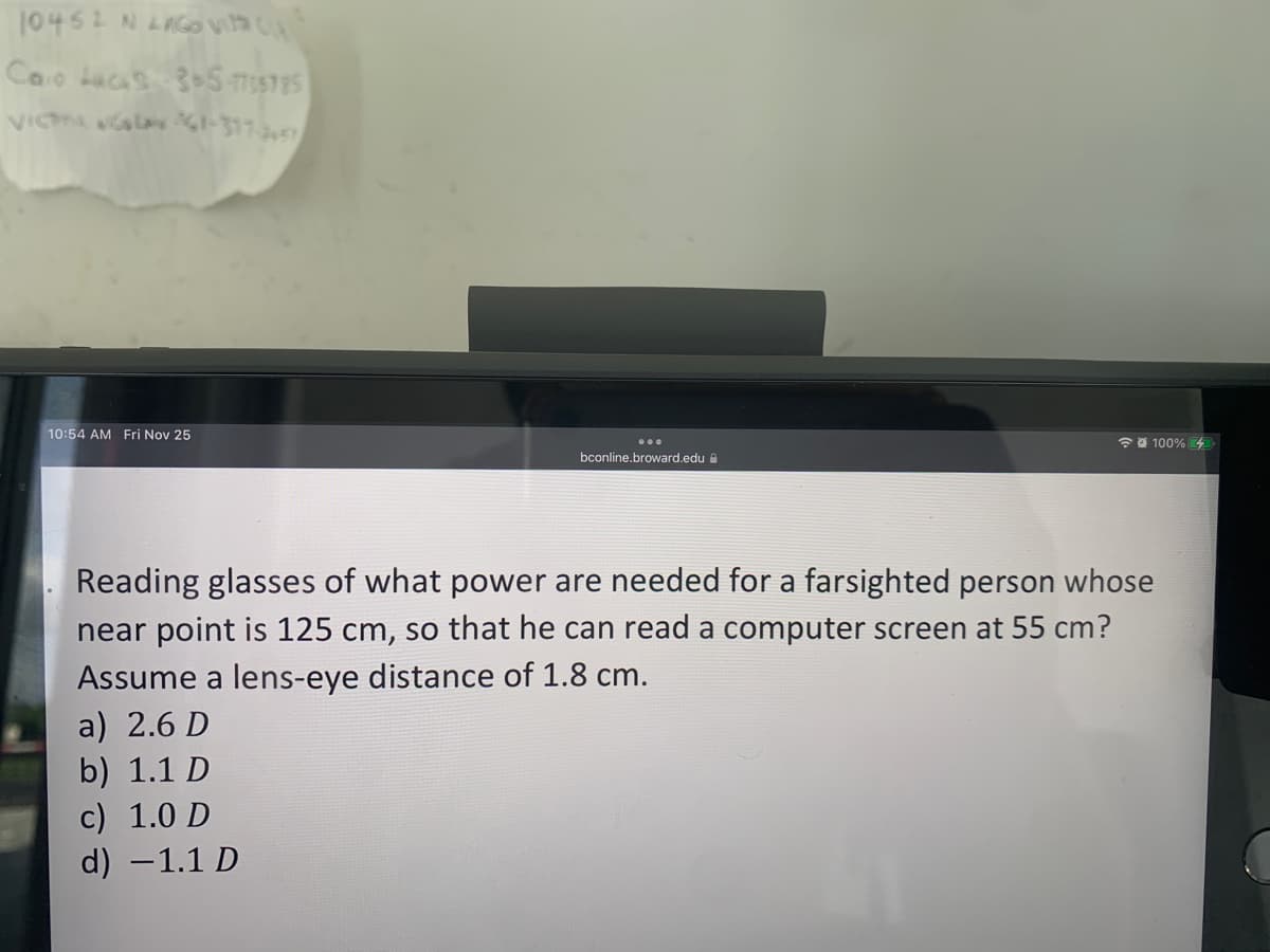 10452 N LAGO VIC
Caro Lucas 35-7735795
VICTTANGOLAY 61-317-3457
10:54 AM Fri Nov 25
bconline.broward.edu
100%
Reading glasses of what power are needed for a farsighted person whose
near point is 125 cm, so that he can read a computer screen at 55 cm?
Assume a lens-eye distance of 1.8 cm.
a) 2.6 D
b) 1.1 D
c) 1.0 D
d) -1.1 D