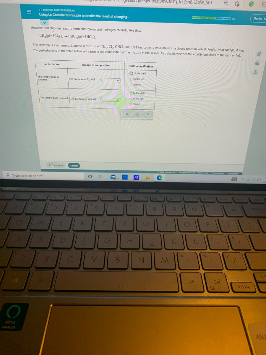 JOP3JH-IBch9hvCIbYq_fi3Zsn8H2oW_5PT...
O KINETICS AND EQUILIBRIUM
Using Le Chatelier's Principle to predict the result of changing.
OOO OD 35
Nerbs
Methane and chlorine react to form chloroform and hydrogen chloride, like this:
CH(9)+3Cl,(9) → CHCI;(g)+3HCl(g)
The reaction is exothermic. Suppose a mixture of CH, Cl,, CHCI, and HCl has come to equilibrium in a closed reaction vessel. Predict what change, if any,
the perturbations in the table below will cause in the composition of the mixture in the vessel. Also decide whether the equilibrium shifts to the right or left,
perturbation
do
change in composition
shift in equilibrium
Oto the right
The temperature is
lowered.
The pressure of Cl, will
O to the left
O (none)
O to the right
The temperature is raised. The pressure of HC will
O to the left
O (none)
Emanation
Check
02022 Mraw H LLC. ARights Reserved Terme of Use Ivcy Center Accessbity
P Type here to search
99+
IA
F2
F3
F7
F8
19
F10
Fi
712
Pt Sc
Insert
Colete
24
4.
%23
&
3
6
7
8
Bocks
R.
Y.
P
D
F
G
K
V
Alt
Ctrl
目
Alt
4Home
alexa
ENABLED
ASU
B.
