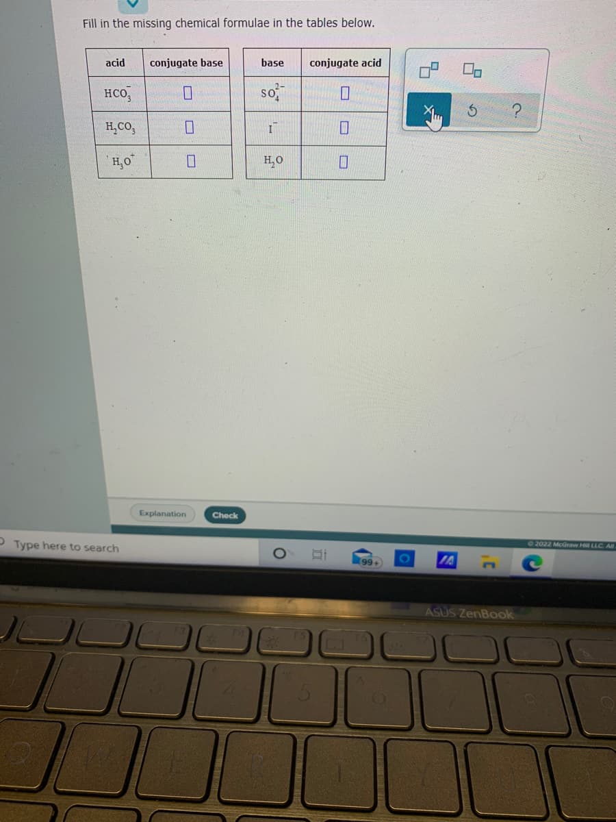 Fill in the missing chemical formulae in the tables below.
acid
conjugate base
base
conjugate acid
HCO,
so
H,CO,
H,0
H,0
Explanation
Check
P Type here to search
O2022 McGraw Hill LLC. Al
99+
IA
ASUS ZenBook
