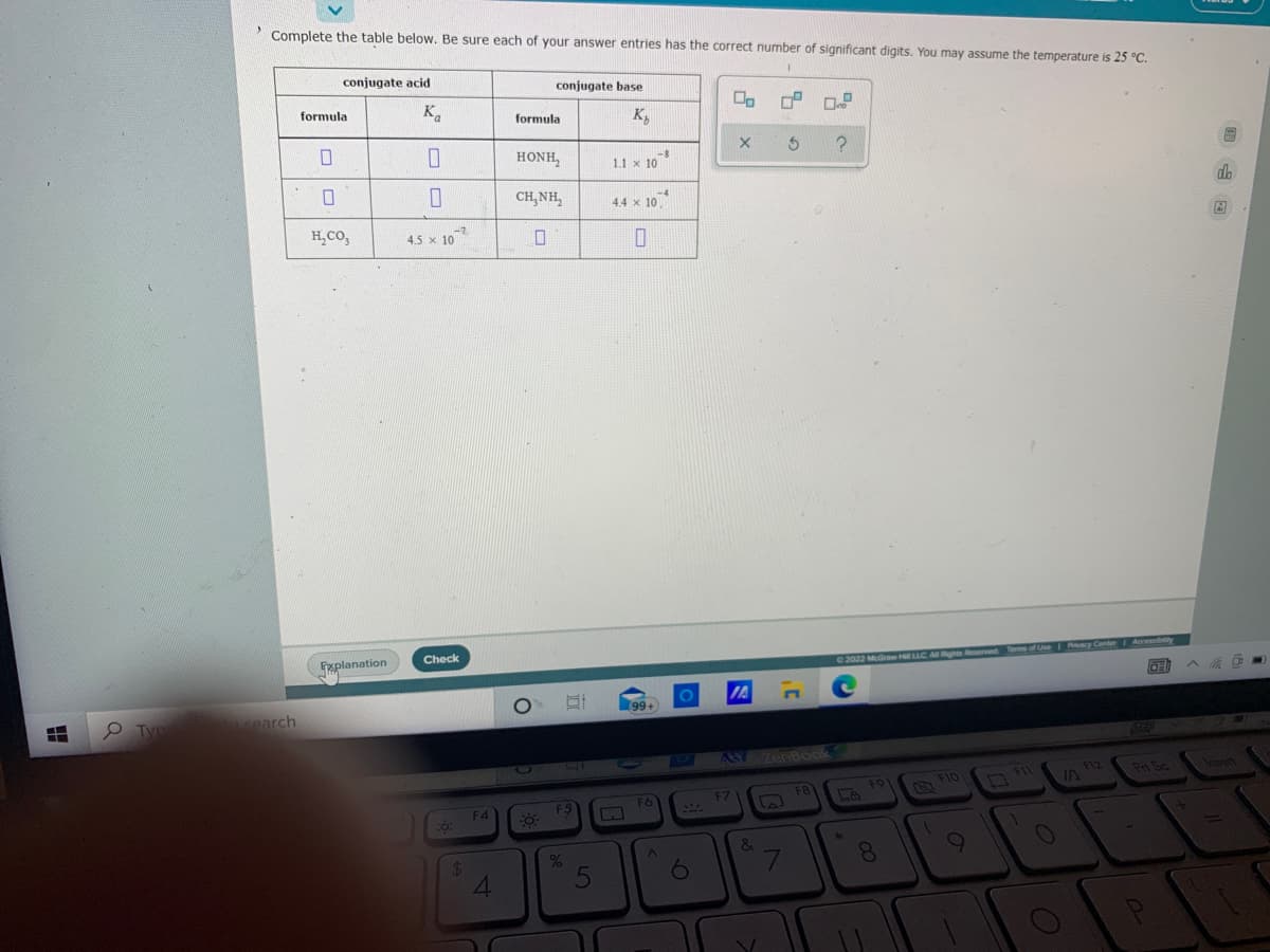 Complete the table below. Be sure each of your answer entries has the correct number of significant digits. You may assume the temperature is 25 °C.
conjugate acid
conjugate base
formula
K.
formula
K,
HONH,
-8
1.1 x 10
CH, NH,
-4
4.4 x 10
do
H,CO,
-7
4.5 x 10
Explanation
Check
Terms of Use Pacy Center Accessby
2022 McGraw HLLC ARights Reserved
IA
cearch
99+
724
AS ZenBook
F12
IN
Pt Sc
F1O
Insert
F9
F6
F7
F8
F4
F5
&
8.
24
4.
5
