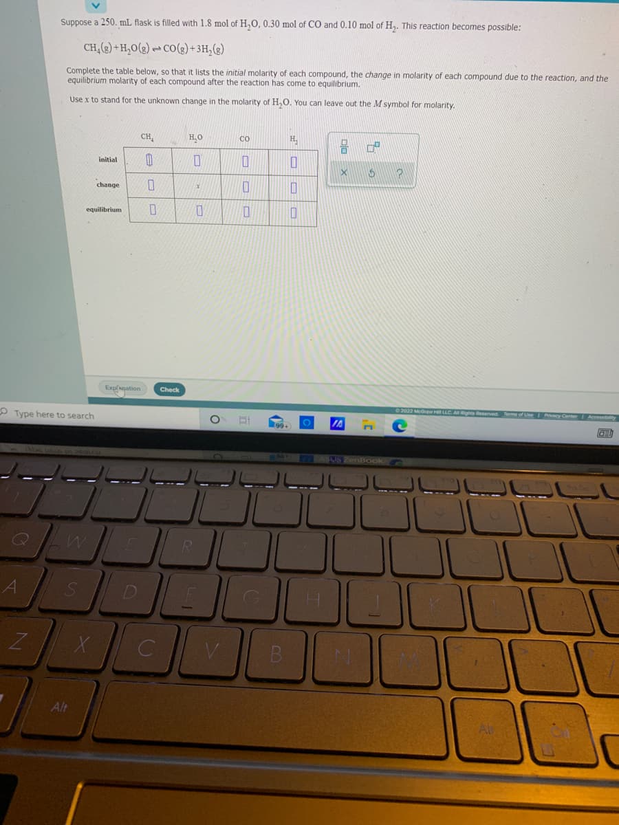 Suppose a 250. mL flask is filled with 1.8 mol of H,0, 0.30 mol of CO and 0.10 mol of H,. This reaction becomes possible:
CH,(2) + H,O(g) → CO(g) + 3H,(g)
Complete the table below, so that it lists the initial molarity of each compound, the change in molarity of each compound due to the reaction, and the
equilibrium molarity of each compound after the reaction has come to equilibrium.
Use x to stand for the unknown change in the molarity of H,O. You can leave out the M symbol for molarity.
CH,
H,O
H,
CO
initial
change
equilibrium
Explagation
Check
O Type here to search
2022 McGraw Hl LLC A Rights Reserved Terms of Use Pvacy Center Accessibaty
US ZenBook
Q
R
Alt
Dla X
