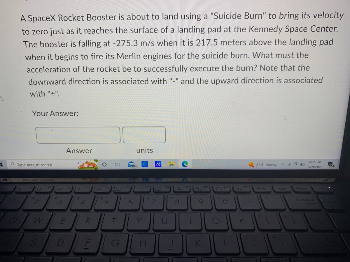 A SpaceX Rocket Booster is about to land using a "Suicide Burn" to bring its velocity
to zero just as it reaches the surface of a landing pad at the Kennedy Space Center.
The booster is falling at -275.3 m/s when it is 217.5 meters above the landing pad
when it begins to fire its Merlin engines for the suicide burn. What must the
acceleration of the rocket be to successfully execute the burn? Note that the
downward direction is associated with "-" and the upward direction is associated
with "+".
Your Answer:
Type here to search
X
be 1616 to 26
FI
2
W
S
F2
Jill
p
3
Answer
חי
D
P3
F3
/x6:
$
4
F4
R
FI
18:
O
%
O
F5
5
81
HI
I
T
G
Fó
^
200
99+
units
6
CEASURZenBook
Y
F7
&
JA
H
W
F8
U
*
Le
8
J
F9
1
D
1
K
F10
D
1
O
111
O
IA
F12
P
-
85°F Sunny
Prt Sc
{
+
=
8:35 PM
7/29/2022
3 BUBUSS
Delete
Backspace
B
724