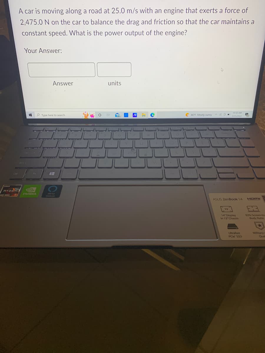 RYZEN
A car is moving along a road at 25.0 m/s with an engine that exerts a force of
2,475.0 N on the car to balance the drag and friction so that the car maintains a
constant speed. What is the power output of the engine?
Your Answer:
Fn
NVIDIA
Answer
Type here to search
alexa
ENABLED
units
C 86°F Mostly sunny
4
10:32 AM
ASUS ZenBook 14
13
14" Display
in 13" Chassis
Ultrafast
PCIe SSD
HDMI
92% Screen-to-
Body Ratio
Military-
Qua
