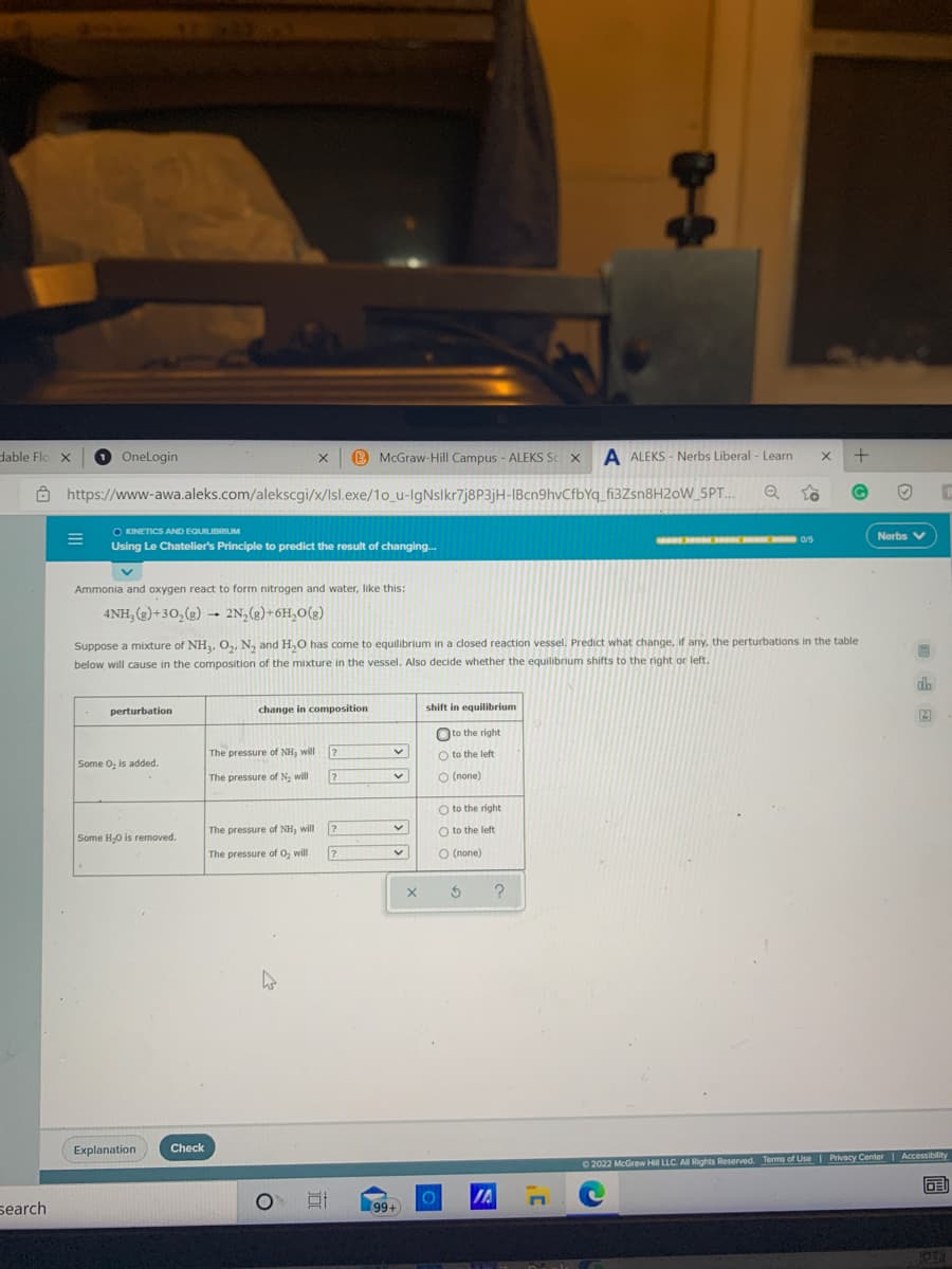 dable Flo X
O Onelogin
B McGraw-Hill Campus - ALEKS Sc X
A ALEKS - Nerbs Liberal - Learn
Ô https://www-awa.aleks.com/alekscgi/x/Isl.exe/1o_u-IgNslkr7j8P3jH-IBcn9hvCfbYq_fi3Zsn8H2oW_5PT..
O KINETICS AND EQUILIBRIUM
Nerbs V
E a/S
Using Le Chatelier's Principle to predict the result of changing..
Ammonia and oxygen react to form nitrogen and water, like this:
4NH, (2)+30,(g) → 2N,(2)+6H,0(g)
Suppose a mixture of NH3, O,, N, and H,O has come to equilibrium in a closed reaction vessel. Predict what change, if any, the perturbations in the table
below will cause in the composition of the mixture in the vessel. Also decide whether the equilibrium shifts to the right or left.
perturbation
change in composition
shift in equilibrium
Oto the right
The pressure of NH3 will
O to the left
Some O, is added.
The pressure of N. will
O (none)
O to the right
The pressure of NH3 will
O to the left
Some H,O is removed.
The pressure of O, will
О (попе)
?
Explanation
Check
O 2022 McGraw Hill LLC. A Rights Reserved. Terms of Use Privacy Center Accessibility
DE
IA
search
99+
個
