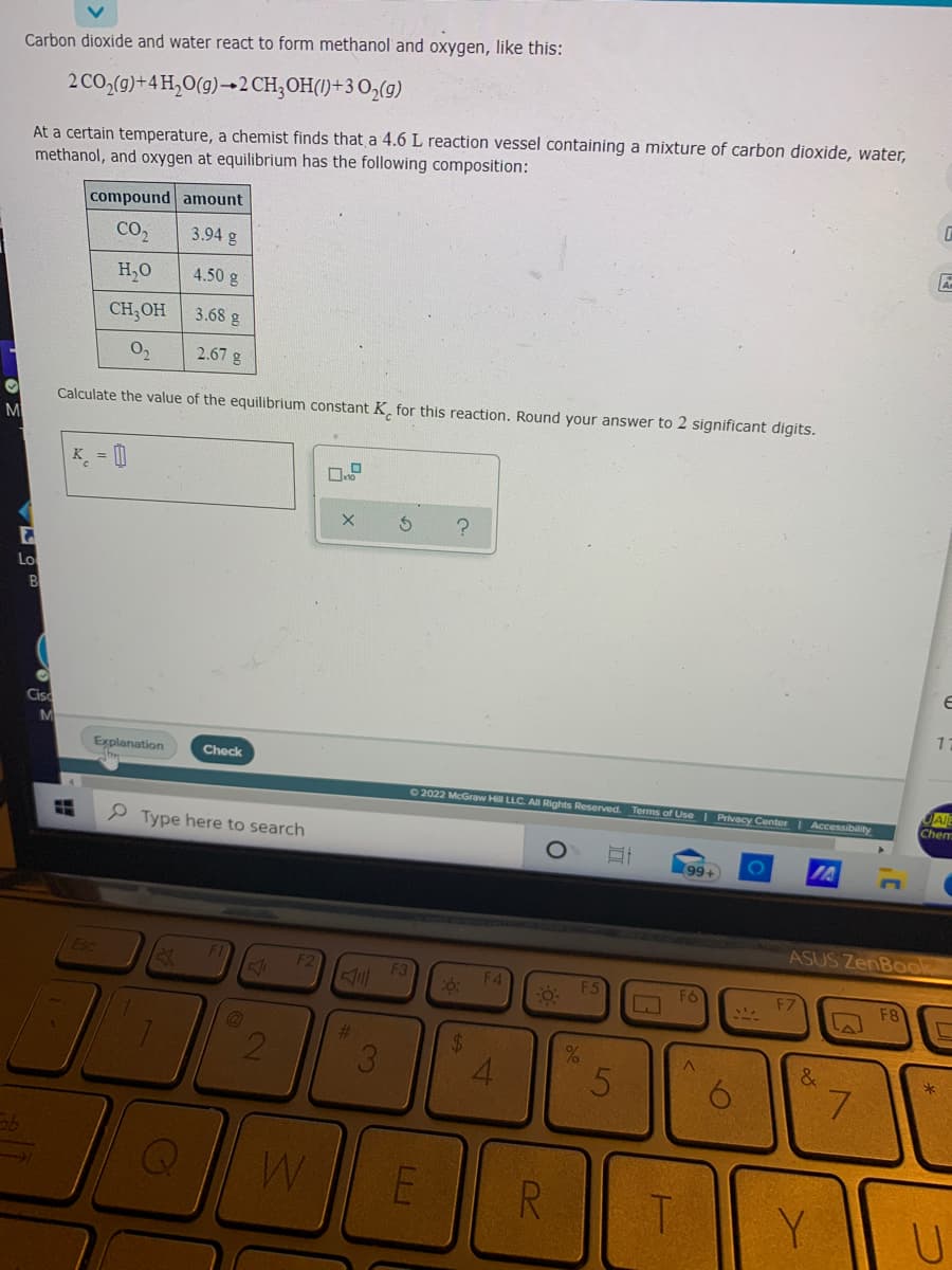 Carbon dioxide and water react to form methanol and oxygen, like this:
2 CO,(g)+4 H,O(g)→2 CH;OH(1)+3 O,(g)
At a certain temperature, a chemist finds that a 4.6 L reaction vessel containing a mixture of carbon dioxide, water,
methanol, and oxygen at equilibrium has the following composition:
compound amount
CO2
3.94 g
H,0
4.50 g
CH,OH
3.68 g
O2
2.67 g
Calculate the value of the equilibrium constant K, for this reaction. Round your answer to 2 significant digits.
M
K = 0
Lo
B
Cisc
M
Explanation
Check
A
Chem
02022 McGraw Hill LLC. All Rights Reserved.
Terms of Use
Privacy Center Accessibility
9 Type here to search
(99+
IA
ASUS ZenBook
Esc
F2
F3
F4
F5
F6
F7
F8
%23
%24
21
4.
*
6.
L.
R
Y
3)
