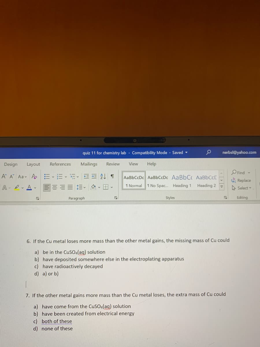 quiz 11 for chemistry lab - Compatibility Mode - Saved -
nerbsl@yahoo.com
Design
Layout
References
Mailings
Review
View
Help
OFind
S Replace
A A Aav Ao
AaBbCcDc AaBbCcDc AABBCC AABBCCC
A- D. A -
三。 、、
1 Normal
1 No Spac. Heading 1
Heading 2
A Select
Paragraph
Styles
Editing
6. If the Cu metal loses more mass than the other metal gains, the missing mass of Cu could
a) be in the CuSOA(ag) solution
b) have deposited somewhere else in the electroplating apparatus
c) have radioactively decayed
d) a) or b)
7. If the other metal gains more mass than the Cu metal loses, the extra mass of Cu could
a) have come from the CuSO.(ag) solution
b) have been created from electrical energy
c) both of these
d) none of these
