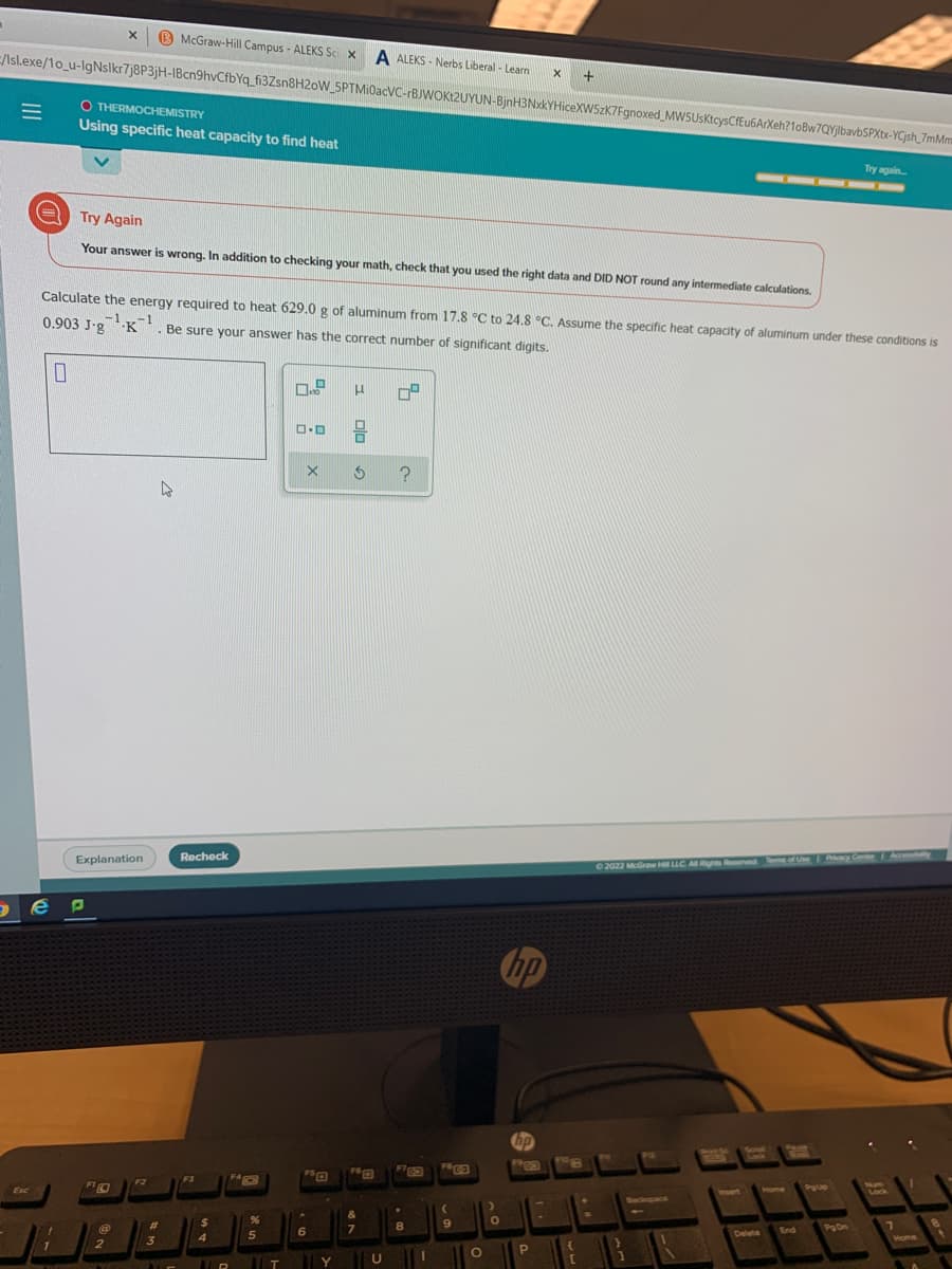 B McGraw-Hill Campus - ALEKS Sci X
A ALEKS - Nerbs Liberal - Learn
E//sl.exe/1o_u-lgNslkr7j8P3jH-IBcn9hvCfbYq_fi3Zsn8H2oW_5PTMi0acVC--BJWOK12UYUN-BjnH3NxkYHiceXW5zK7Fgnoxed MWSUsKtcysCfEu6ArXeh?10Bw7QYjlbavbSPXtx-YCjsh_7mMm
+
O THERMOCHEMISTRY
Using specific heat capacity to find heat
Try again
-
Try Again
Your answer is wrong. In addition to checking your math, check that you used the right data and DID NOT round any intermediate calculations,
Calculate the energy required to heat 629.0 g of aluminum from 17.8 °C to 24.8 °C. Assume the specific heat capacity of aluminum under these conditions is
0.903 J.g -K'. Be sure your answer has the correct number of significant digits.
-1-1
Explanation
Recheck
Pacy Center
Accesstaity
02022 McGraw H LLC A Rights Reserved T of Ue
Sree Sc.
F6rm
F3
F2
PglUp
Num
Lock
Esc
Insert
Home
Backupace
&
%24
8.
POn
7\
6
Delete
End
3
Mome
2
Y
II
