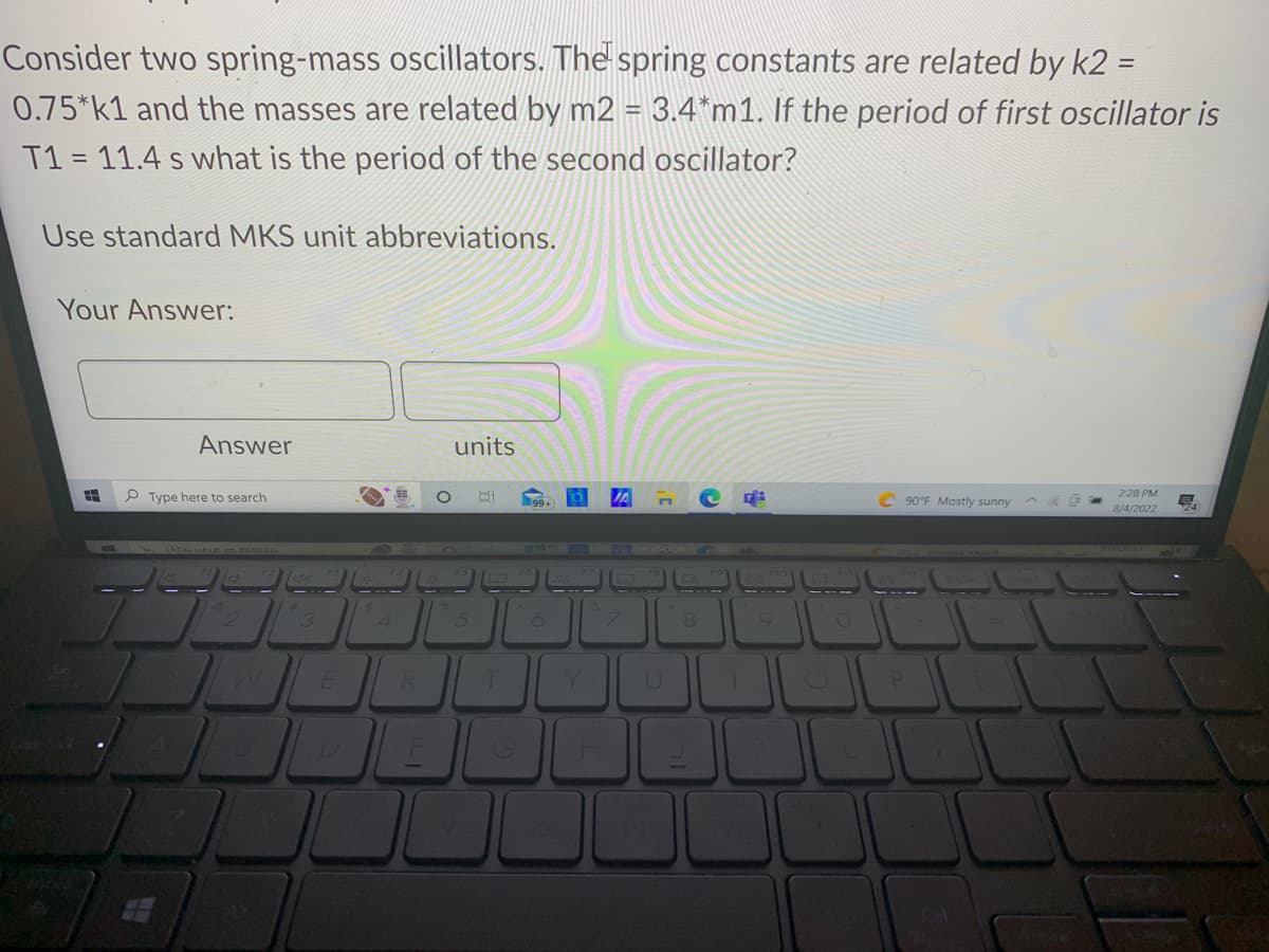 Consider two spring-mass oscillators. The spring constants are related by k2 =
0.75*k1 and the masses are related by m2 = 3.4*m1. If the period of first oscillator is
T1 = 11.4 s what is the period of the second oscillator?
Use standard MKS unit abbreviations.
Your Answer:
8
Answer
Type here to search
Abs LIELS (O 25OLCH
2
all
3
U
$
units
5
T
6
201
Y
S
N
U
8
V
T
C90°F Mostly sunny
P
=
2:28 PM
8/4/2022
E