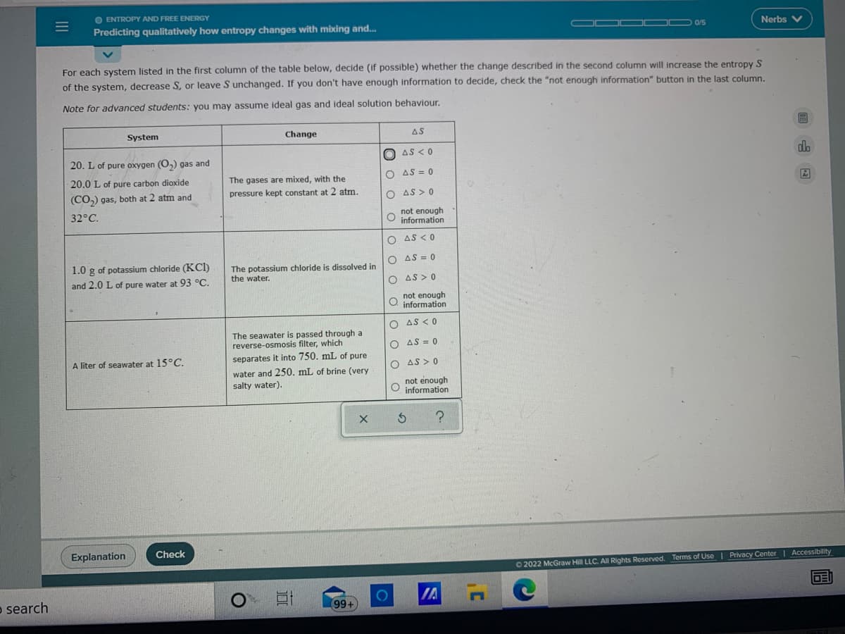 O ENTROPY AND FREE ENERGY
Predicting qualitatively how entropy changes with mixing and.
O 0/5
Nerbs V
For each system listed in the first column of the table below, decide (if possible) whether the change described in the second column will increase the entropy S
of the system, decrease S, or leave S unchanged. If you don't have enough information to decide, check the "not enough information" button in the last column.
Note for advanced students: you may assume ideal gas and ideal solution behaviour.
System
Change
AS
20. L of pure oxygen (O,) gas and
O AS < 0
do
20.0 L of pure carbon dioxide
The gases are mixed, with the
AS = 0
(CO,) gas, both at 2 atm and
pressure kept constant at 2 atm.
O AS > 0
32°C.
not enough
O information
O AS < 0
O AS = 0
of potassium chloride (KCl)
1.0 g
The potassium chloride is dissolved in
the water.
and 2.0 L of pure water at 93 °C.
O AS > 0
not enough
O information
O AS < 0
The seawater is passed through a
reverse-osmosis filter, which
O AS = 0
separates it into 750. mL of pure
water and 250. mL of brine (very
salty water).
A liter of seawater at 15°C.
O AS > 0
not enough
O information
Explanation
Check
O 2022 McGraw Hill LLC. All Rights Reserved. Terms of Use | Privacy Center| Accessibility
IA n
DEI
o search
99+
o o o C
