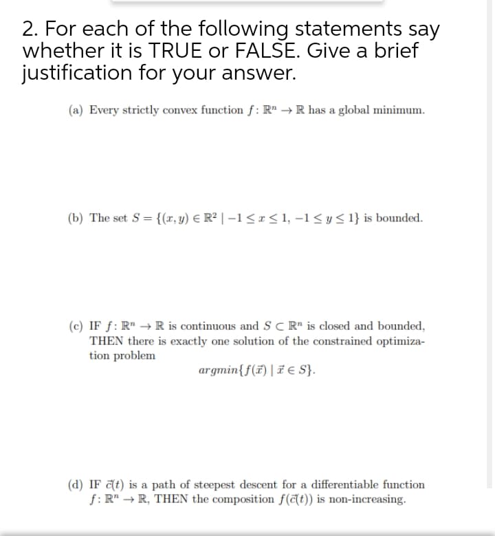 2. For each of the following statements say
whether it is TRUE or FALSE. Give a brief
justification for your answer.
(a) Every strictly convex function f: R" → R has a global minimum.
(b) The set S = {(x,y) E R² | –1<r<1, -1< y< 1} is bounded.
(c) IF ƒ: R" → R is continuous and S C R" is closed and bounded,
THEN there is exactly one solution of the constrained optimiza-
tion problem
argmin{f(ï)| F e S}.
(d) IF at) is a path of steepest descent for a differentiable function
f: R" → R, THEN the composition f (at)) is non-increasing.
