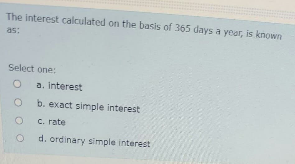 The interest calculated on the basis of 365 days a year, is known
as:
Select one:
a. interest
b. exact simple interest
C. rate
d. ordinary simple interest
