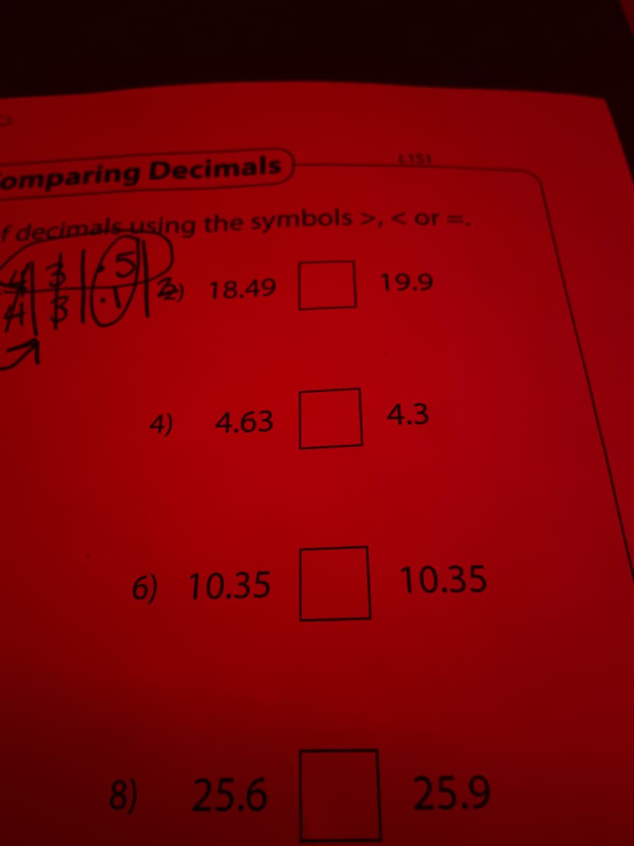 LI51
Fomparing Decimals
f decimals using the symbols >, < or =,
2) 18.49
19.9
4)
4.63
4.3
6) 10.35
10.35
8) 25.6
25.9
