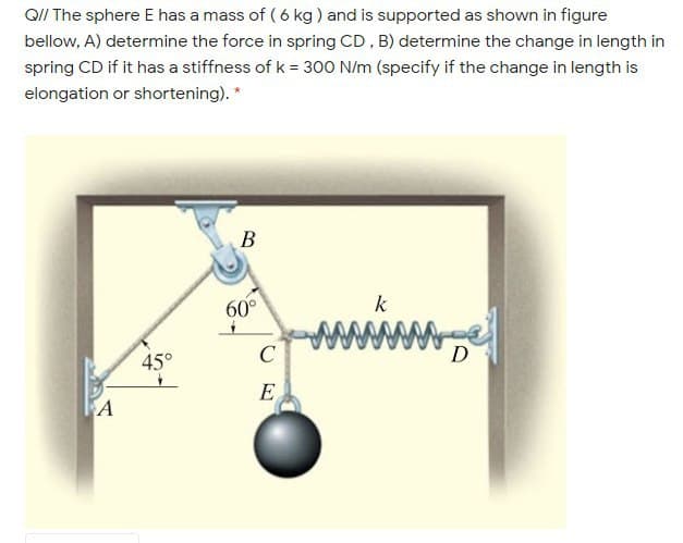 Q/I The sphere E has a mass of ( 6 kg ) and is supported as shown in figure
bellow, A) determine the force in spring CD , B) determine the change in length in
spring CD if it has a stiffness of k = 300 N/m (specify if the change in length is
elongation or shortening). *
