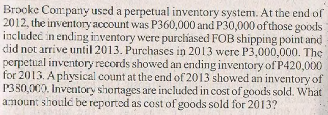 Brooke Company used a perpetual inventory system. At the end of
2012, the inventory account was P360,000 and P30,000 of those goods.
included in ending inventory were purchased FOB shipping point and
did not arrive until 2013. Purchases in 2013 were P3,000,000. The
perpetual inventory records showed an ending inventory of P420,000
for 2013. A physical count at the end of 2013 showed an inventory of
P380,000. Inventory shortages are included in cost of goods sold. What
amount should be reported as cost of goods sold for 2013?
