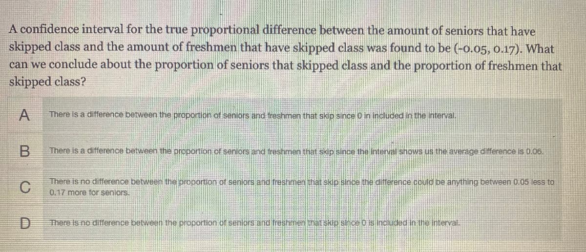 A confidence interval for the true proportional difference between the amount of seniors that have
skipped class and the amount of freshmen that have skipped class was found to be (-o.05, 0.17). What
can we conclude about the proportion of seniors that skipped class and the proportion of freshmen that
skipped class?
A
There is a difference between the proportion of seniors and treshmen that skip since O in included in the Interval.
B
There is a difference between the proportion of seniors and freshmen that skip since the interval shows us the average difference is 0.06.
There is no difference between the proportion of senlors and freshmen that skio sloce the difference could be anything between 0.05 less to
0.17 more for seniors.
D.
There is no difference between the proportion of senlors and freshemen that skip since o is included in the interval.
