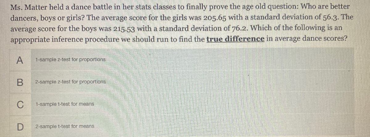 Ms. Matter held a dance battle in her stats classes to finally prove the age old question: Who are better
dancers, boys or girls? The average score for the girls was 205.65 with a standard deviation of 56.3. The
average score for the boys was 215.53 with a standard deviation of 76.2. Which of the following is an
appropriate inference procedure we should run to find the true difference in average dance scores?
A
1-sample z-test for proportions
2-sample z-test for proportions
1-sample t-test for means
D
2-sample t-test for means
