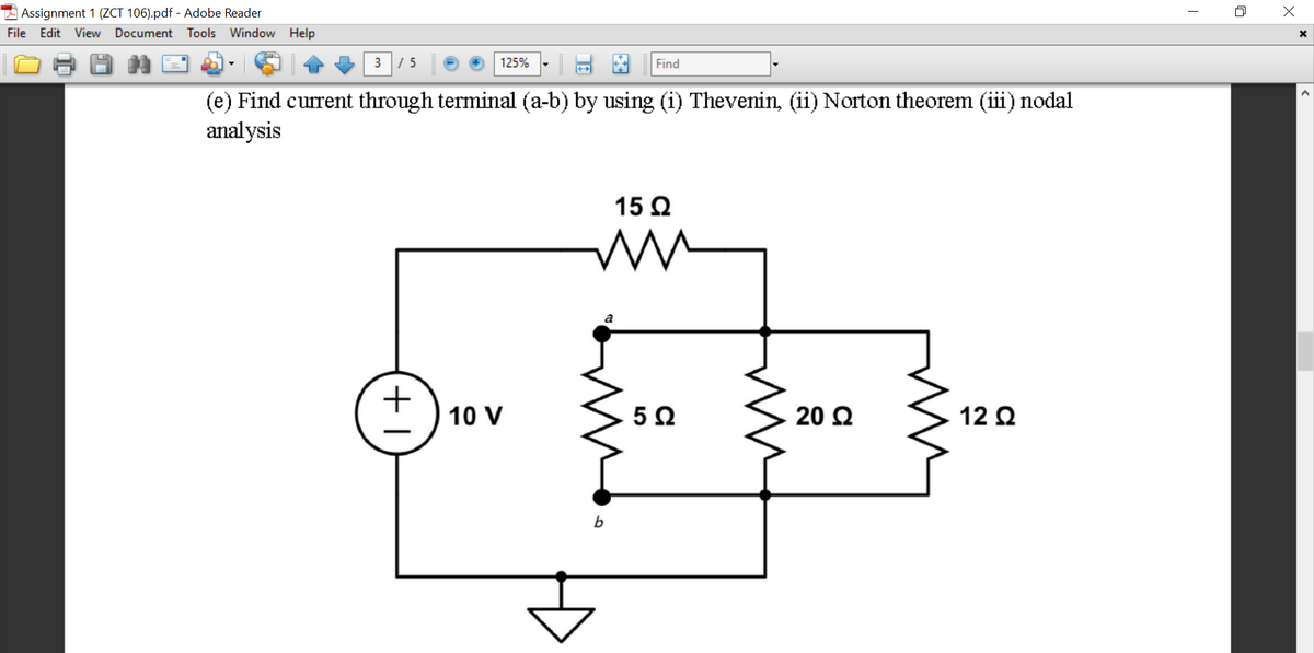 Assignment 1 (ZCT 106).pdf - Adobe Reader
File
Edit View
Document Tools Window Help
3
/ 5
125%
Find
(e) Find current through terminal (a-b) by using (i) Thevenin, (ii) Norton theorem (iii) nodal
analysis
15 Q
10 V
20 2
12 Q
b
+1
