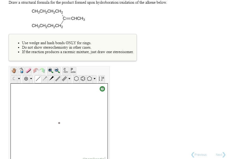 Draw a structural formula for the product formed upon hydroboration/oxidation of the alkene below.
CH3CH2CH2CH2
c=CHCH3
CH;CH2CH2CH2
• Use wedge and hash bonds ONLY for rings.
Do not show stereochemistry in other cases.
• If the reaction produces a racemic mixture, just draw one stereoisomer.
C
opy aste
Previous
Next
