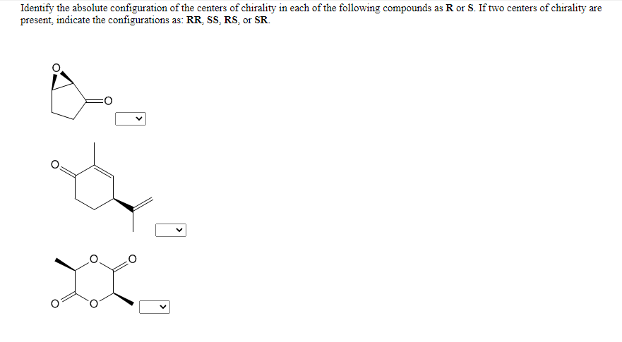 Identify the absolute configuration of the centers of chirality in each of the following compounds as R or S. If two centers of chirality are
present, indicate the configurations as: RR, SS, RS, or SR.
