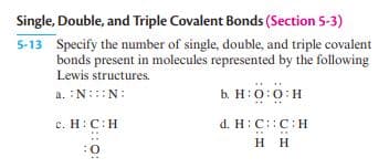 Single, Double, and Triple Covalent Bonds (Section 5-3)
5-13 Specify the number of single, double, and triple covalent
bonds present in molecules represented by the following
Lewis structures.
a. :N:::N:
b. H:0:0:H
c. H:C:H
d. H:C::C:H
нн
O:
