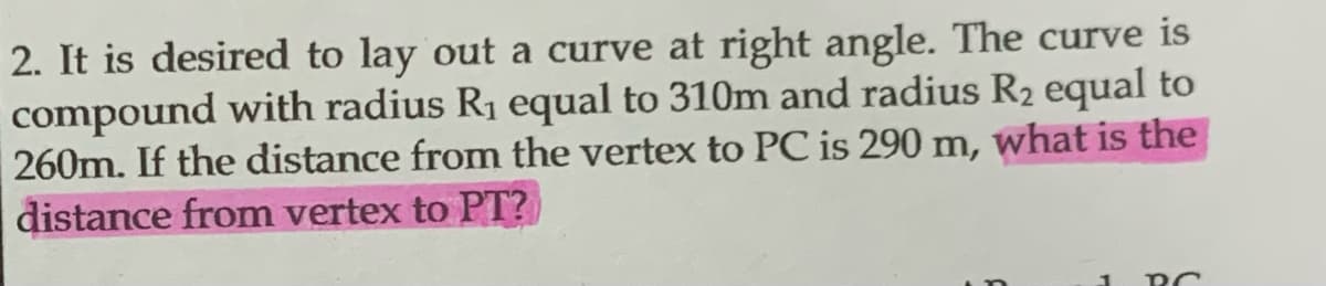 2. It is desired to lay out a curve at right angle. The curve is
compound with radius R₁ equal to 310m and radius R₂ equal to
260m. If the distance from the vertex to PC is 290 m, what is the
distance from vertex to PT?
1
PC