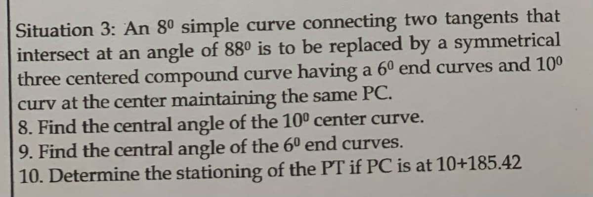 Situation 3: An 80 simple curve connecting two tangents that
intersect at an angle of 880 is to be replaced by a symmetrical
three centered compound curve having a 60 end curves and 10⁰
curv at the center maintaining the same PC.
8. Find the central angle of the 10⁰ center curve.
9. Find the central angle of the 6º end curves.
10. Determine the stationing of the PT if PC is at 10+185.42