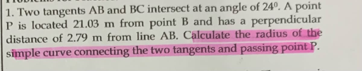 1. Two tangents AB and BC intersect at an angle of 24º. A point
P is located 21.03 m from point B and has a perpendicular
distance of 2.79 m from line AB. Calculate the radius of the
simple curve connecting the two tangents and passing point P.