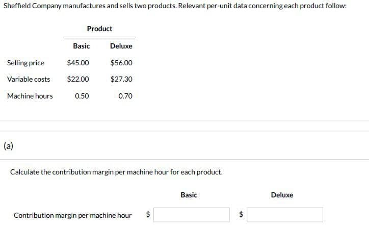 Sheffield Company manufactures and sells two products. Relevant per-unit data concerning each product follow:
Product
Basic
Deluxe
Selling price
$45.00
$56.00
Variable costs $22.00
$27.30
Machine hours
0.50
0.70
(a)
Calculate the contribution margin per machine hour for each product.
Basic
Deluxe
Contribution margin per machine hour
$
GA
$