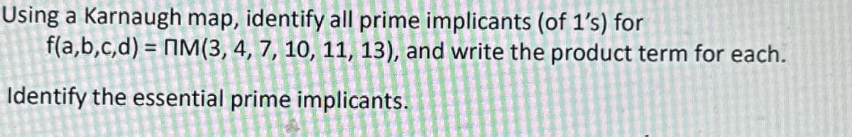 Using a Karnaugh map, identify all prime implicants (of 1's) for
f(a,b,c,d) =ПM(3, 4, 7, 10, 11, 13), and write the product term for each.
Identify the essential prime implicants.