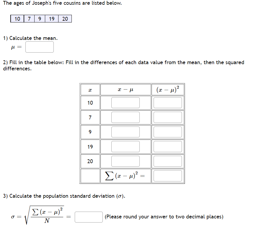 The ages of Joseph's five cousins are listed below.
10 | 7
9
19 20
1) Calculate the mean.
2) Fill in the table below: Fill in the differences of each data value from the mean, then the squared
differences.
(x – µ)?
-
10
7
9.
19
20
3) Calculate the population standard deviation (ơ).
E (x – µ)?
O =
(Please round your answer to two decimal places)
N
