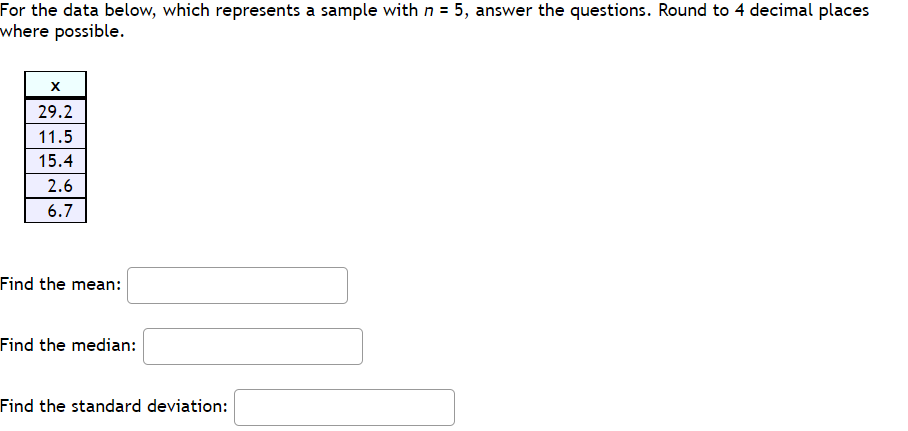 For the data below, which represents a sample with n = 5, answer the questions. Round to 4 decimal places
where possible.
29.2
11.5
15.4
2.6
6.7
Find the mean:
Find the median:
Find the standard deviation:
