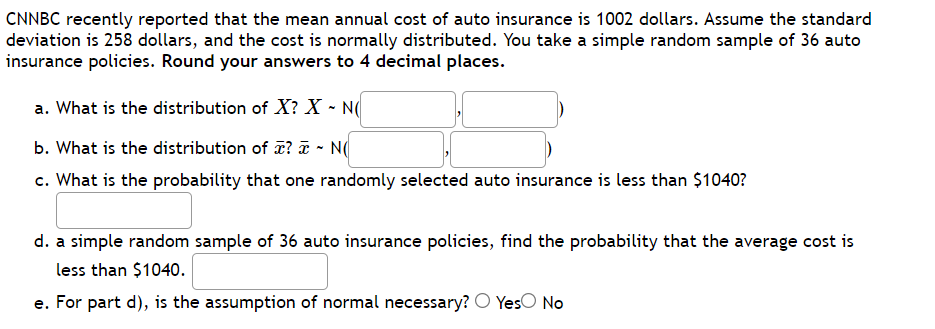 CNNBC recently reported that the mean annual cost of auto insurance is 1002 dollars. Assume the standard
deviation is 258 dollars, and the cost is normally distributed. You take a simple random sample of 36 auto
insurance policies. Round your answers to 4 decimal places.
a. What is the distribution of X? X - N
b. What is the distribution of ? T
N(
c. What is the probability that one randomly selected auto insurance is less than $1040?
d. a simple random sample of 36 auto insurance policies, find the probability that the average cost is
less than $1040.
e. For part d), is the assumption of normal necessary? O Yeso No
