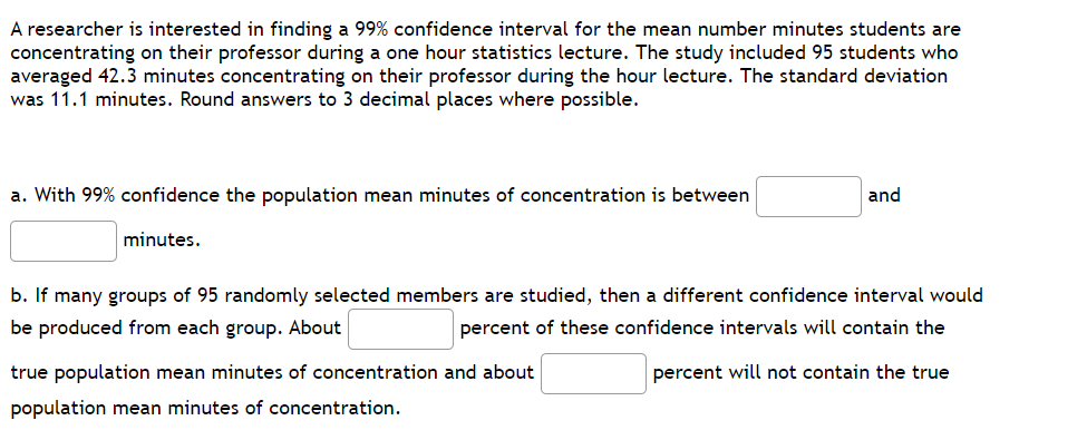 A researcher is interested in finding a 99% confidence interval for the mean number minutes students are
concentrating on their professor during a one hour statistics lecture. The study included 95 students who
averaged 42.3 minutes concentrating on their professor during the hour lecture. The standard deviation
was 11.1 minutes. Round answers to 3 decimal places where possible.
a. With 99% confidence the population mean minutes of concentration is between
and
minutes.
b. If many groups of 95 randomly selected members are studied, then a different confidence interval would
be produced from each group. About
percent of these confidence intervals will contain the
percent will not contain the true
true population mean minutes of concentration and about
population mean minutes of concentration.