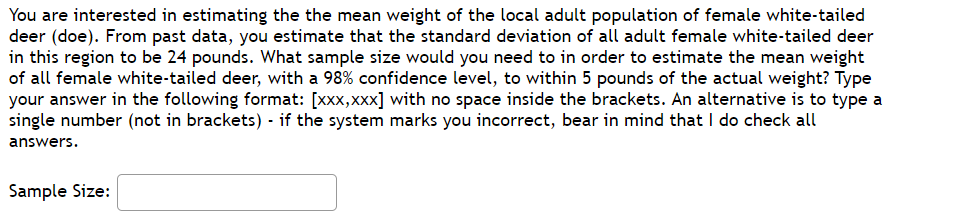 You are interested in estimating the the mean weight of the local adult population of female white-tailed
deer (doe). From past data, you estimate that the standard deviation of all adult female white-tailed deer
in this region to be 24 pounds. What sample size would you need to in order to estimate the mean weight
of all female white-tailed deer, with a 98% confidence level, to within 5 pounds of the actual weight? Type
your answer in the following format: [xxx,xxx] with no space inside the brackets. An alternative is to type a
single number (not in brackets) - if the system marks you incorrect, bear in mind that I do check all
answers.
Sample Size:
