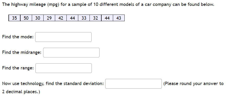 The highway mileage (mpg) for a sample of 10 different models of a car company can be found below.
35
50
30
29
42
44
33
32 44
43
Find the mode:
Find the midrange:
Find the range:
Now use technology, find the standard deviation:
(Please round your answer to
2 decimal places.)
