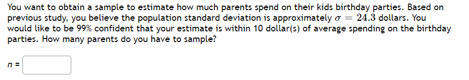 You want to obtain a sample to estimate how much parents spend on their kids birthday parties. Based on
previous study, you believe the population standard deviation is approximately o = 24.3 dollars. You
would like to be 99% confident that your estimate is within 10 dollar(s) of average spending on the birthday
parties. How many parents do you have to sample?
n =
