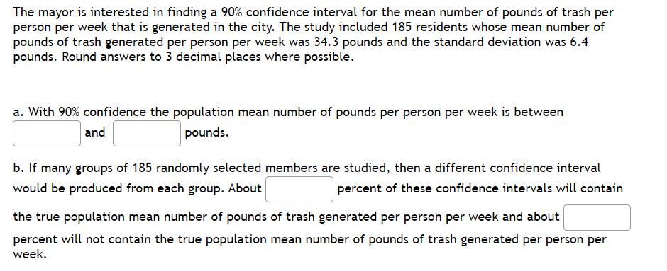 The mayor is interested in finding a 90% confidence interval for the mean number of pounds of trash per
person per week that is generated in the city. The study included 185 residents whose mean number of
pounds of trash generated per person per week was 34.3 pounds and the standard deviation was 6.4
pounds. Round answers to 3 decimal places where possible.
a. With 90% confidence the population mean number of pounds per person per week is between
and
pounds.
b. If many groups of 185 randomly selected members are studied, then a different confidence interval
would be produced from each group. About
percent of these confidence intervals will contain
the true population mean number of pounds of trash generated per person per week and about
percent will not contain the true population mean number of pounds of trash generated per person per
week.