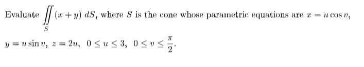 Evaluate
/| (r + y) dS, where S is the cone whose parametric equations are x = u cos v,
y = u sin v, z = 2u, 0 <u < 3, 0 < v<;
2
