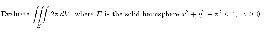 ---

### Problem Statement:

Evaluate the integral 

\[ \iiint_E 2z \, dV \]

where \( E \) is the solid hemisphere defined by 

\[ x^2 + y^2 + z^2 \leq 4, \, z \geq 0. \]

### Explanation:

This problem involves evaluating a triple integral over a defined region \( E \). The region \( E \) is a solid hemisphere described by the equation \( x^2 + y^2 + z^2 \leq 4 \) and \( z \geq 0 \). The integrand of the function is \( 2z \).

To solve this problem, the integral should be set up in spherical coordinates, where \( x = \rho \sin \phi \cos \theta \), \( y = \rho \sin \phi \sin \theta \), \( z = \rho \cos \phi \), and the Jacobian determinant in spherical coordinates is \( \rho^2 \sin \phi \). Substituting these into the integral and adjusting the bounds for a hemisphere will help evaluate the triple integral.

---