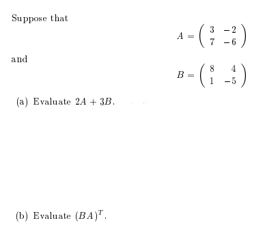 Suppose that 

\[ 
A = \begin{pmatrix} 
3 & -2 \\ 
7 & -6 
\end{pmatrix} 
\]

and 

\[ 
B = \begin{pmatrix} 
8 & 4 \\ 
1 & -5 
\end{pmatrix} 
\]

(a) Evaluate \( 2A + 3B \).

(b) Evaluate \( (BA)^T \).

For (a), you need to perform the following matrix operations:

1. Multiply matrix \( A \) by 2.
2. Multiply matrix \( B \) by 3.
3. Add the resulting matrices from steps 1 and 2 together.

For (b), you need to:

1. Multiply matrix \( B \) by matrix \( A \).
2. Take the transpose of the resulting matrix.