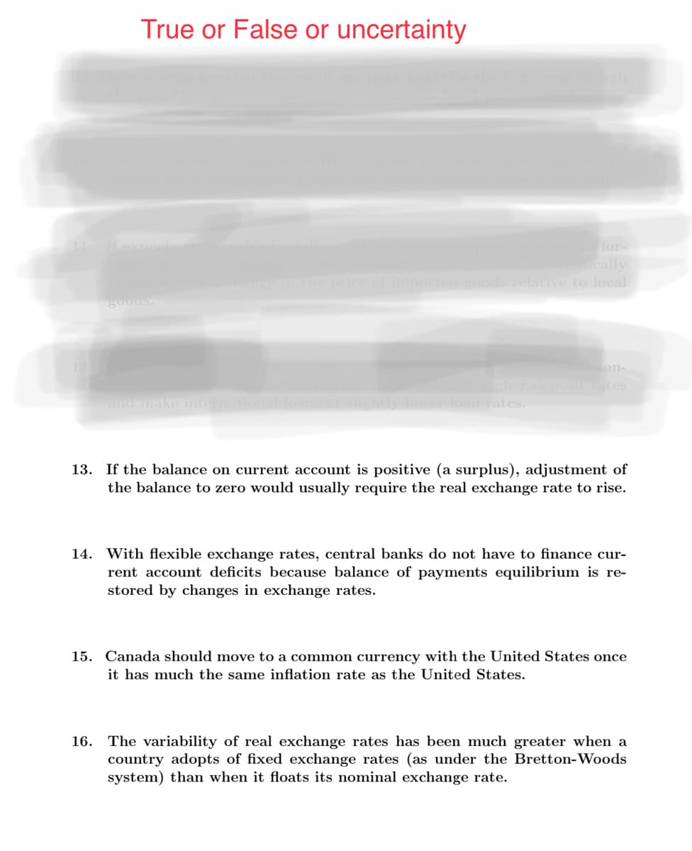 True or False or uncertainty
for-
omatically
price of imported goods relative to local
goods.
on-
igher deposirates
and make internatio
lower loan rates.
13. If the balance on current account is positive (a surplus), adjustment of
the balance to zero would usually require the real exchange rate to rise.
14. With flexible exchange rates, central banks do not have to finance cur-
rent account deficits because balance of payments equilibrium is re-
stored by changes in exchange rates.
15. Canada should move to a common currency with the United States once
it has much the same inflation rate as the United States.
16. The variability of real exchange rates has been much greater when a
country adopts of fixed exchange rates (as under the Bretton-Woods
system) than when it floats its nominal exchange rate.
