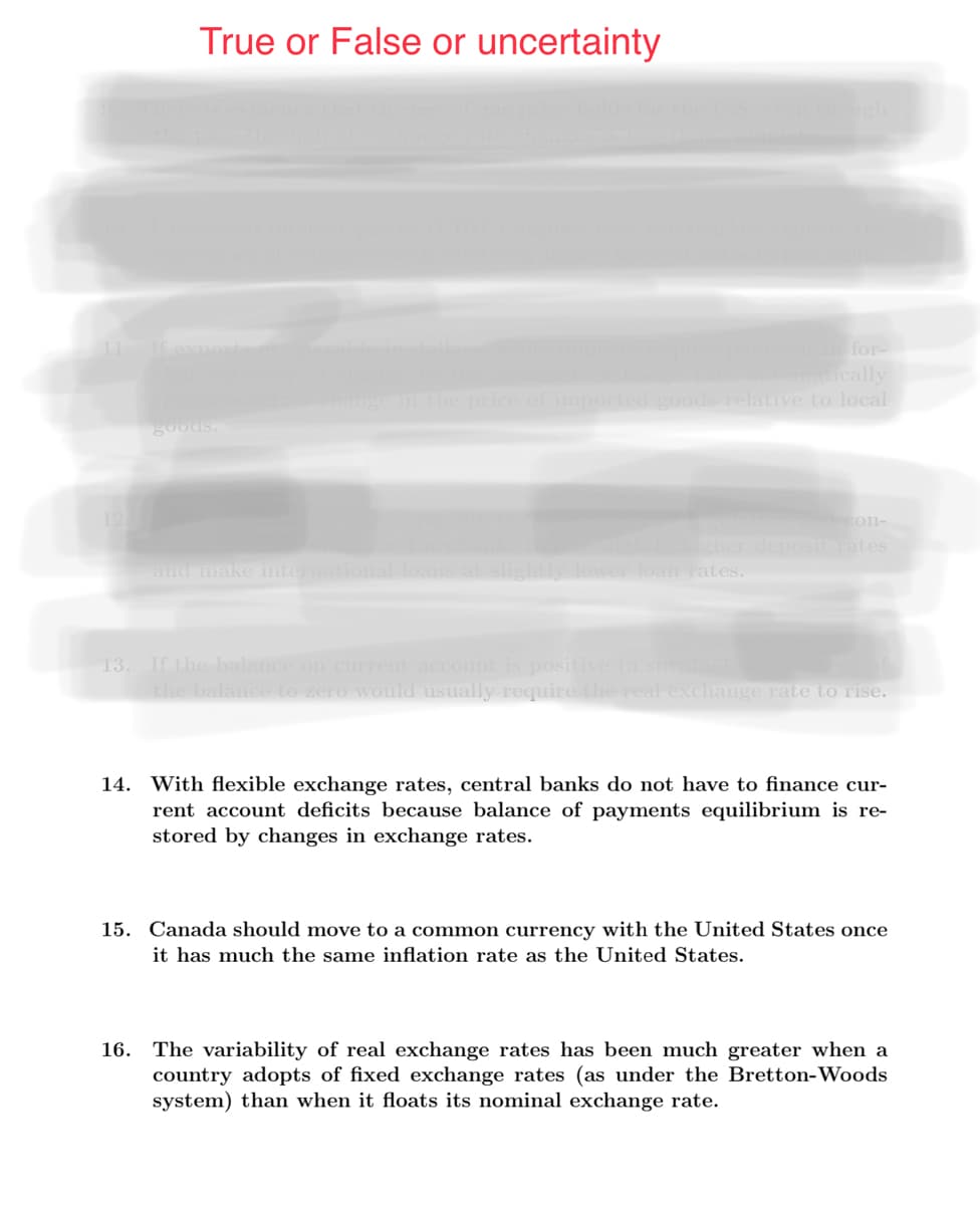 True or False or uncertainty
for-
matically
nge in the price of imported goods relative to local
goods.
con-
igher deposit rates
and make international loans
slightly lower loan rates.
13. If the balance on current account is positive (a surplus
the balance to zero would usually require the real exchange rate to rise.
14. With flexible exchange rates, central banks do not have to finance cur-
rent account deficits because balance of payments equilibrium is re-
stored by changes in exchange rates.
15. Canada should move to a common currency with the United States once
it has much the same inflation rate as the United States.
16. The variability of real exchange rates has been much greater when a
country adopts of fixed exchange rates (as under the Bretton-Woods
system) than when it floats its nominal exchange rate.
