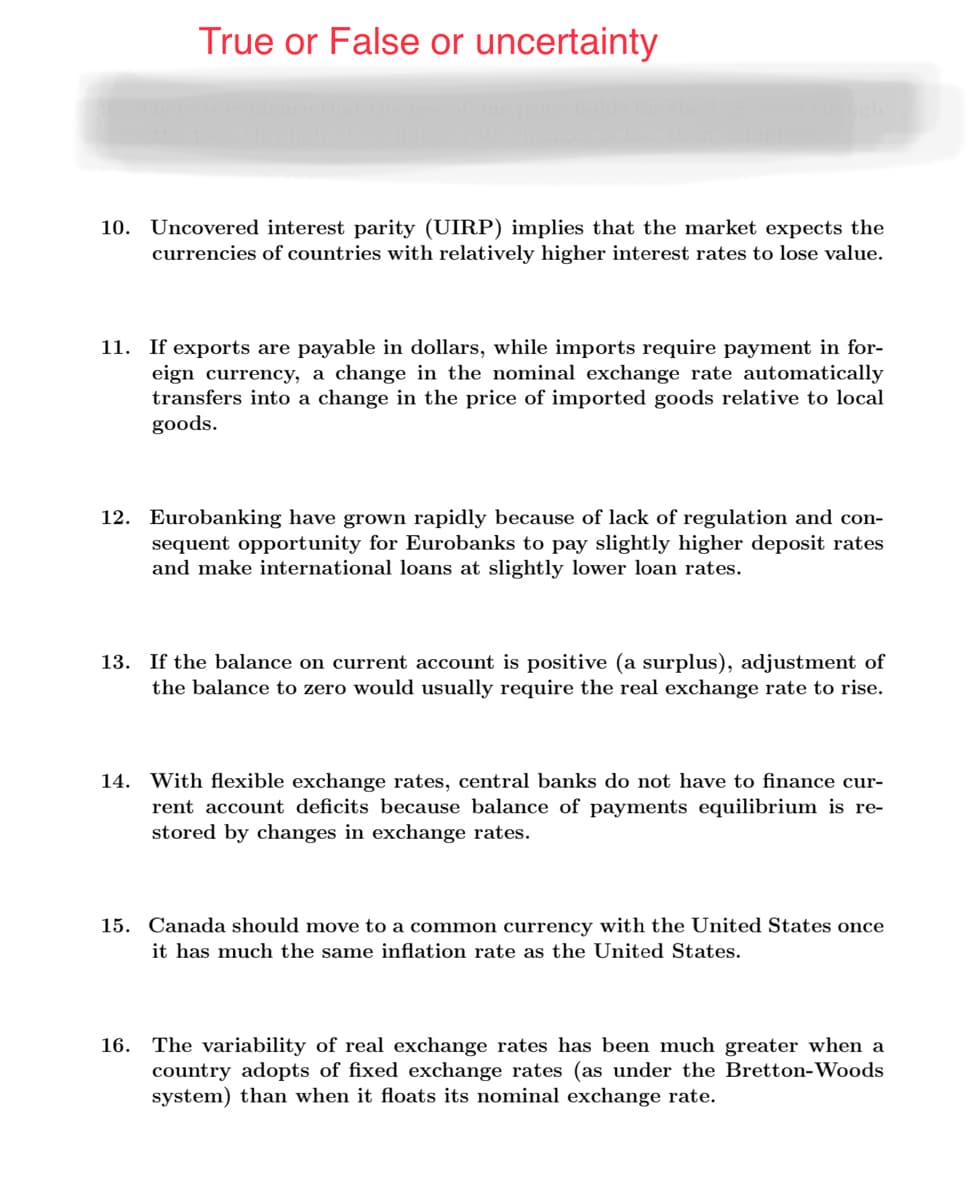 True or False or uncertainty
10. Uncovered interest parity (UIRP) implies that the market expects the
currencies of countries with relatively higher interest rates to lose value.
11. If exports are payable in dollars, while imports require payment in for-
eign currency, a change in the nominal exchange rate automatically
transfers into a change in the price of imported goods relative to local
goods.
12. Eurobanking have grown rapidly because of lack of regulation and con-
sequent opportunity for Eurobanks to pay slightly higher deposit rates
and make international loans at slightly lower loan rates.
13. If the balance on current account is positive (a surplus), adjustment of
the balance to zero would usually require the real exchange rate to rise.
14. With flexible exchange rates, central banks do not have to finance cur-
rent account deficits because balance of payments equilibrium is re-
stored by changes in exchange rates.
15. Canada should move to a common currency with the United States once
it has much the same inflation rate as the United States.
16. The variability of real exchange rates has been much greater when a
country adopts of fixed exchange rates (as under the Bretton-Woods
system) than when it floats its nominal exchange rate.
